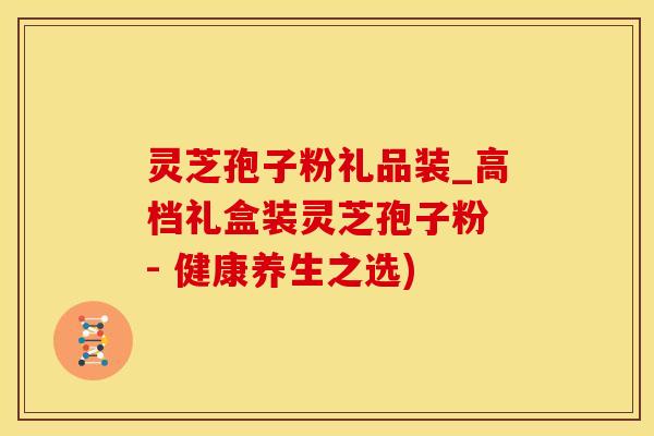 灵芝孢子粉礼品装_高档礼盒装灵芝孢子粉 - 健康养生之选)