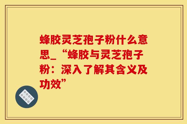 蜂胶灵芝孢子粉什么意思_“蜂胶与灵芝孢子粉：深入了解其含义及功效”