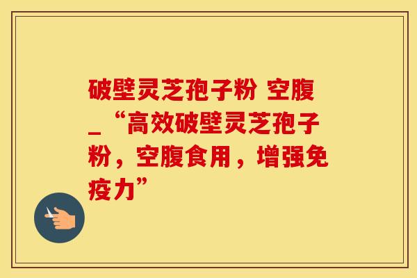 破壁灵芝孢子粉 空腹_“高效破壁灵芝孢子粉，空腹食用，增强免疫力”