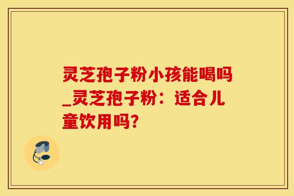 灵芝孢子粉小孩能喝吗_灵芝孢子粉：适合儿童饮用吗？