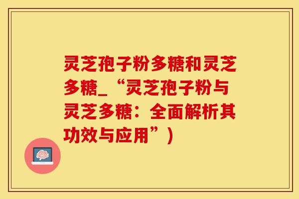灵芝孢子粉多糖和灵芝多糖_“灵芝孢子粉与灵芝多糖：全面解析其功效与应用”)
