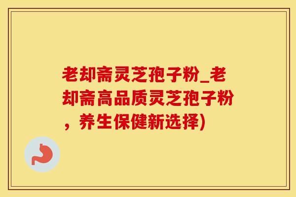 老却斋灵芝孢子粉_老却斋高品质灵芝孢子粉，养生保健新选择)