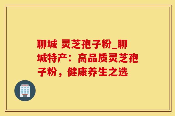 聊城 灵芝孢子粉_聊城特产：高品质灵芝孢子粉，健康养生之选