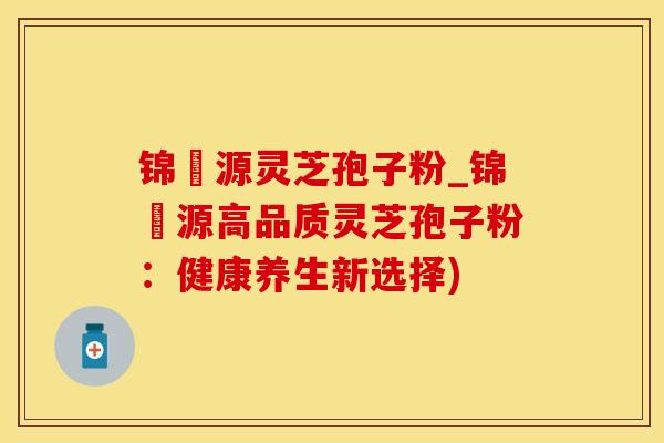 锦堃源灵芝孢子粉_锦堃源高品质灵芝孢子粉：健康养生新选择)