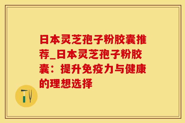 日本灵芝孢子粉胶囊推荐_日本灵芝孢子粉胶囊：提升免疫力与健康的理想选择