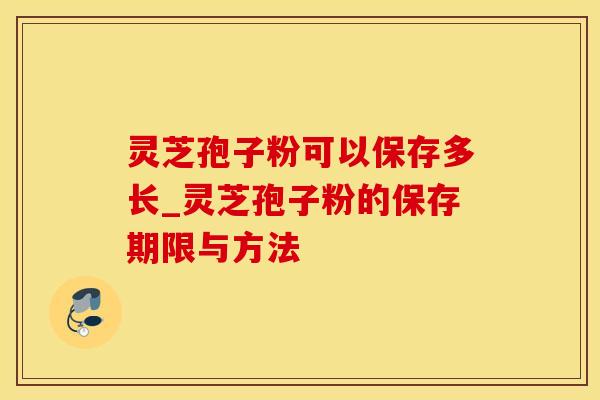 灵芝孢子粉可以保存多长_灵芝孢子粉的保存期限与方法