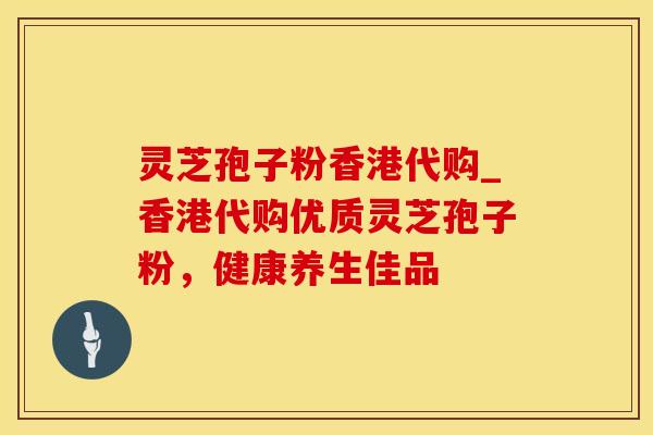 灵芝孢子粉香港代购_香港代购优质灵芝孢子粉，健康养生佳品