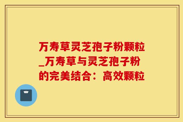 万寿草灵芝孢子粉颗粒_万寿草与灵芝孢子粉的完美结合：高效颗粒