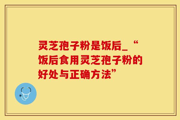 灵芝孢子粉是饭后_“饭后食用灵芝孢子粉的好处与正确方法”