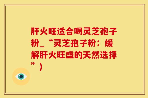 肝火旺适合喝灵芝孢子粉_“灵芝孢子粉：缓解肝火旺盛的天然选择”)