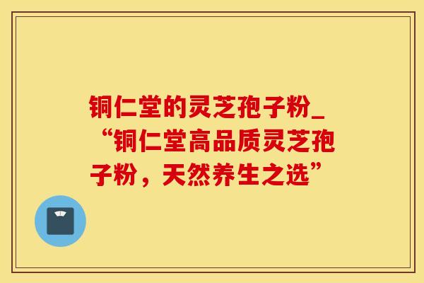 铜仁堂的灵芝孢子粉_“铜仁堂高品质灵芝孢子粉,天然养生之选” 铜仁堂的灵芝孢子粉_“铜仁堂高品质灵芝孢子粉,天然养生之选”