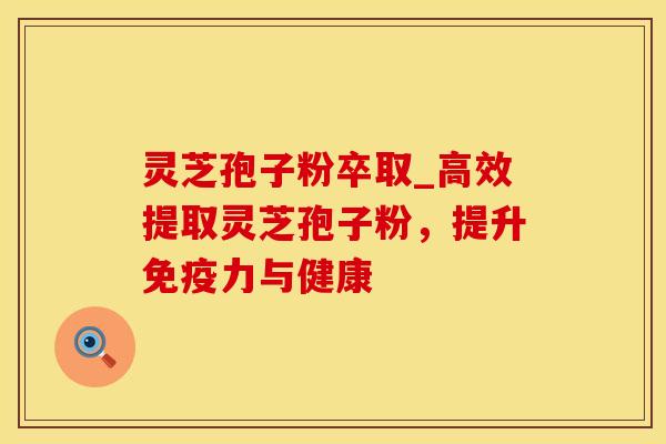 灵芝孢子粉卒取_高效提取灵芝孢子粉，提升免疫力与健康