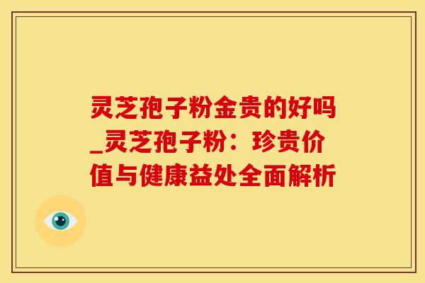 灵芝孢子粉金贵的好吗_灵芝孢子粉：珍贵价值与健康益处全面解析