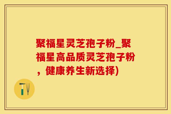 聚福星灵芝孢子粉_聚福星高品质灵芝孢子粉，健康养生新选择)