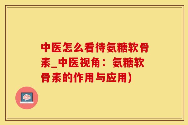 中医怎么看待氨糖软骨素_中医视角：氨糖软骨素的作用与应用)