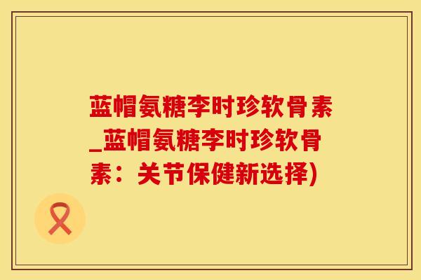 蓝帽氨糖李时珍软骨素_蓝帽氨糖李时珍软骨素：关节保健新选择)
