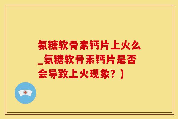 氨糖软骨素钙片上火么_氨糖软骨素钙片是否会导致上火现象？)