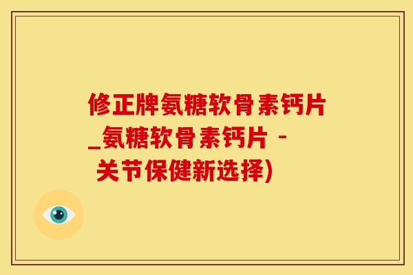 修正牌氨糖软骨素钙片_氨糖软骨素钙片 - 关节保健新选择)