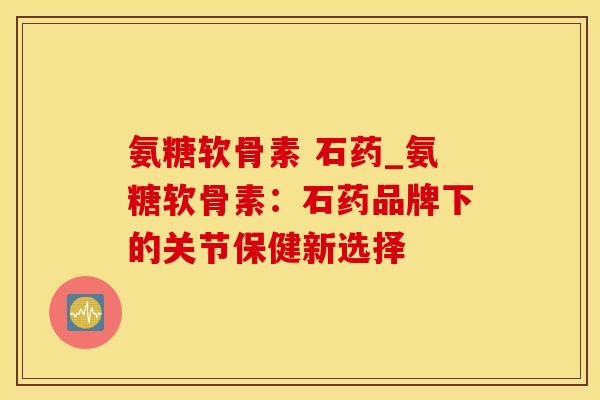 氨糖软骨素 石药_氨糖软骨素：石药品牌下的关节保健新选择