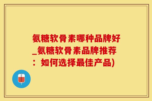 氨糖软骨素哪种品牌好_氨糖软骨素品牌推荐：如何选择最佳产品)