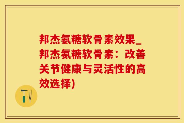 邦杰氨糖软骨素效果_邦杰氨糖软骨素：改善关节健康与灵活性的高效选择)