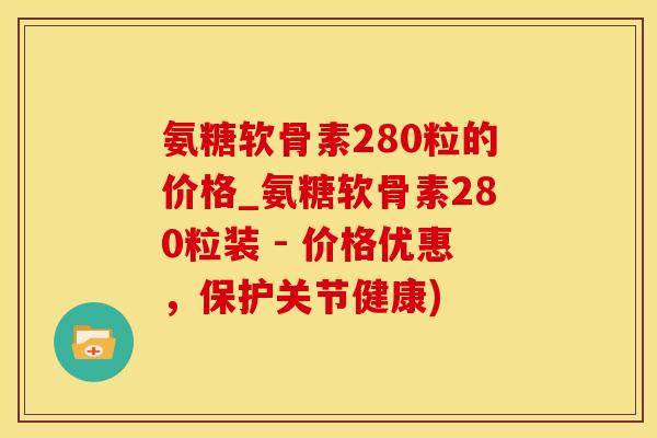 氨糖软骨素280粒的价格_氨糖软骨素280粒装 - 价格优惠，保护关节健康)