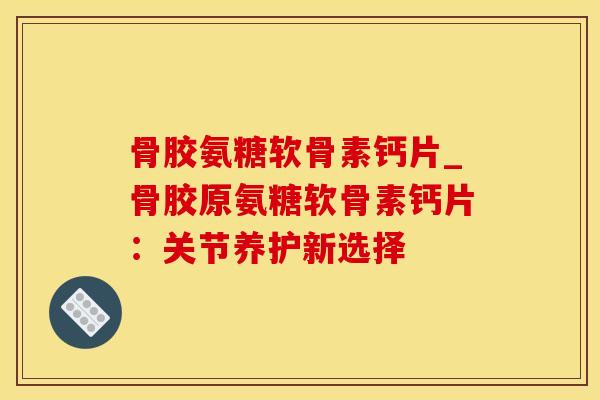 骨胶氨糖软骨素钙片_骨胶原氨糖软骨素钙片：关节养护新选择