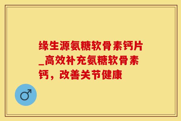缘生源氨糖软骨素钙片_高效补充氨糖软骨素钙，改善关节健康