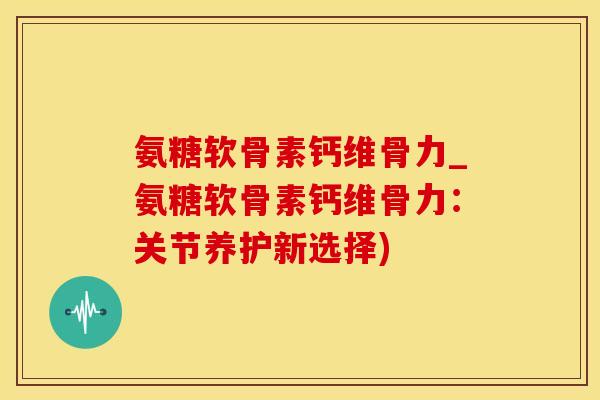 氨糖软骨素钙维骨力_氨糖软骨素钙维骨力：关节养护新选择)