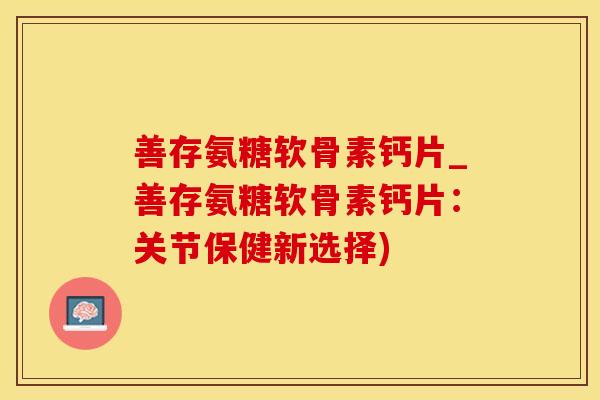 善存氨糖软骨素钙片_善存氨糖软骨素钙片：关节保健新选择)