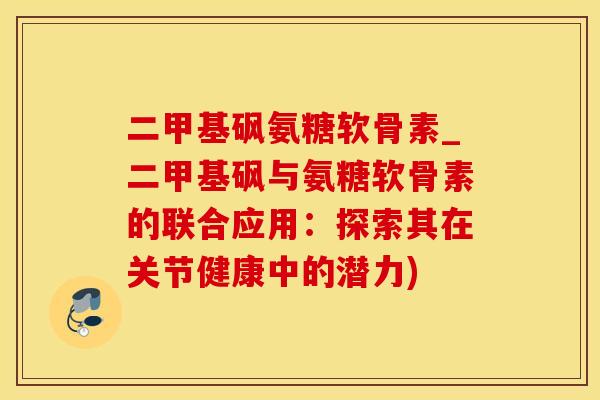 二甲基砜氨糖软骨素_二甲基砜与氨糖软骨素的联合应用：探索其在关节健康中的潜力)