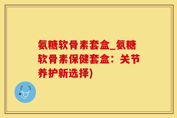 氨糖软骨素套盒_氨糖软骨素保健套盒：关节养护新选择)