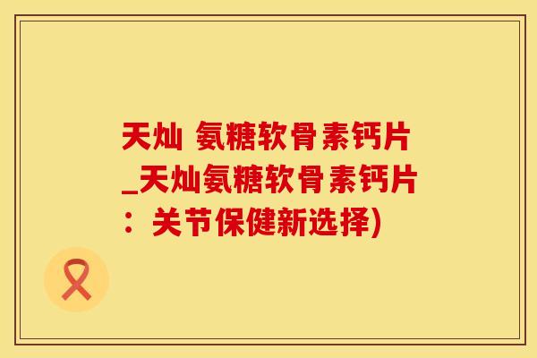 天灿 氨糖软骨素钙片_天灿氨糖软骨素钙片：关节保健新选择)
