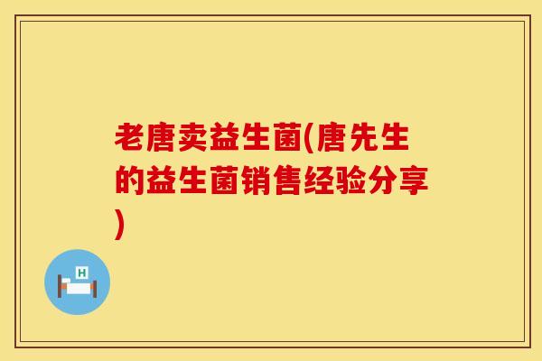 老唐卖益生菌(唐先生的益生菌销售经验分享)