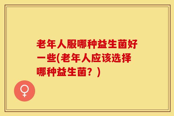 老年人服哪种益生菌好一些(老年人应该选择哪种益生菌？)