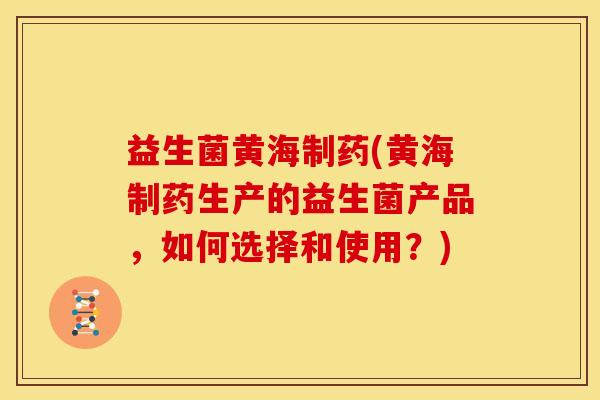 益生菌黄海制药(黄海制药生产的益生菌产品，如何选择和使用？)