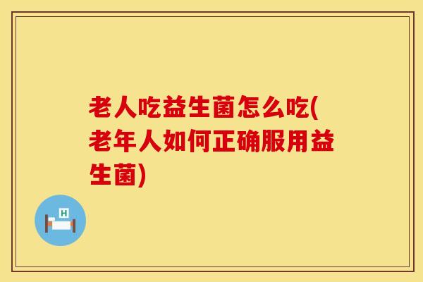老人吃益生菌怎么吃(老年人如何正确服用益生菌)