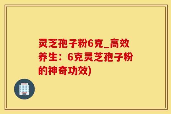 灵芝孢子粉6克_高效养生：6克灵芝孢子粉的神奇功效)