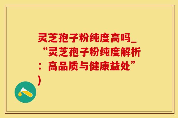 灵芝孢子粉纯度高吗_“灵芝孢子粉纯度解析：高品质与健康益处”)