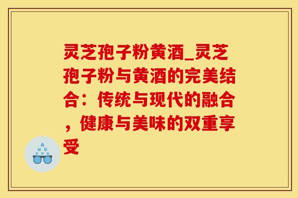 灵芝孢子粉黄酒_灵芝孢子粉与黄酒的完美结合：传统与现代的融合，健康与美味的双重享受