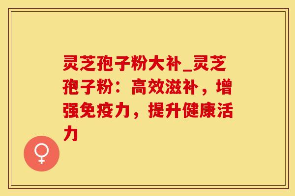 灵芝孢子粉大补_灵芝孢子粉：高效滋补，增强免疫力，提升健康活力