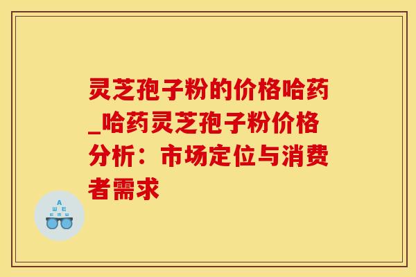 灵芝孢子粉的价格哈药_哈药灵芝孢子粉价格分析：市场定位与消费者需求
