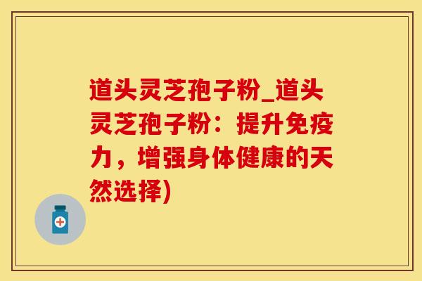 道头灵芝孢子粉_道头灵芝孢子粉：提升免疫力，增强身体健康的天然选择)