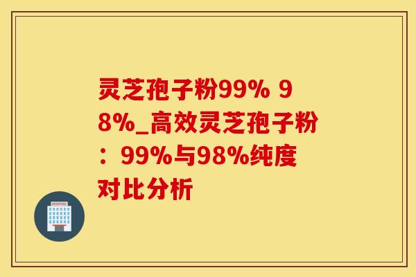灵芝孢子粉99% 98%_高效灵芝孢子粉：99%与98%纯度对比分析