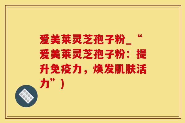 爱美莱灵芝孢子粉_“爱美莱灵芝孢子粉：提升，焕发活力”)