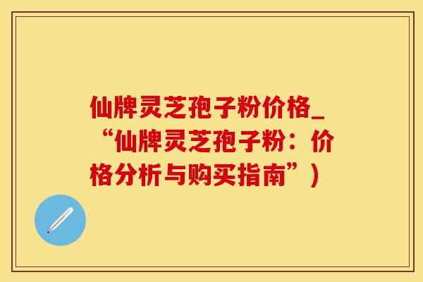 仙牌灵芝孢子粉价格_“仙牌灵芝孢子粉：价格分析与购买指南”)