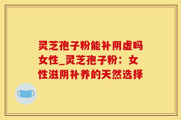 灵芝孢子粉能补阴虚吗女性_灵芝孢子粉：女性滋阴补养的天然选择