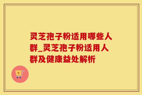 灵芝孢子粉适用哪些人群_灵芝孢子粉适用人群及健康益处解析