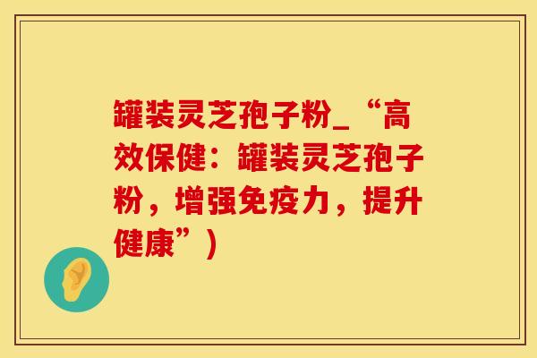 罐装灵芝孢子粉_“高效保健：罐装灵芝孢子粉，增强免疫力，提升健康”)