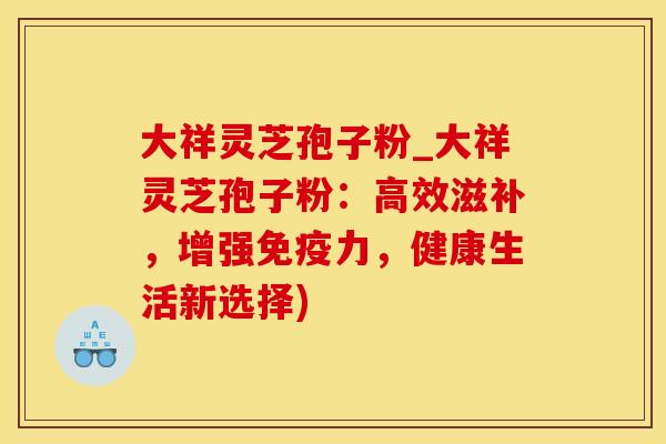 大祥灵芝孢子粉_大祥灵芝孢子粉：高效滋补，增强免疫力，健康生活新选择)